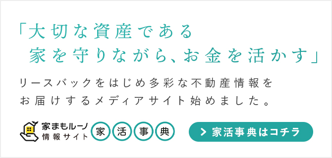 「大切な資産である家を守りながら、お金を活かす」をモットーに、リースバックを始め多彩な不動産情報をお届けするメディアサイト「家活事典」を始めました。「家活事典」はコチラから